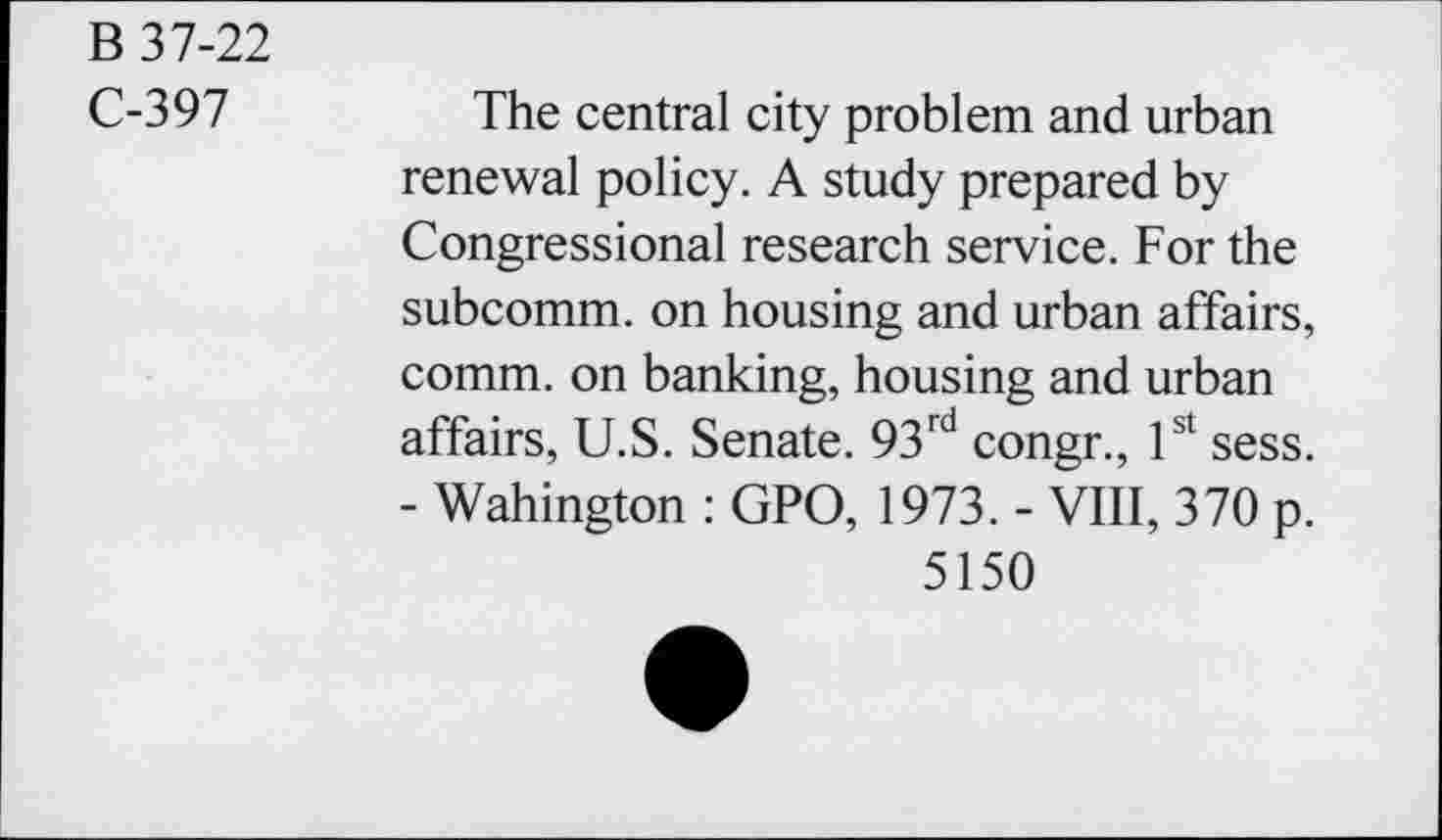 ﻿B 37-22
C-397
The central city problem and urban renewal policy. A study prepared by Congressional research service. For the subcomm, on housing and urban affairs, comm, on banking, housing and urban affairs, U.S. Senate. 93rd congr., 1st sess. - Wahington : GPO, 1973. - VIII, 370 p.
5150